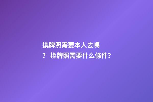 換牌照需要本人去嗎？ 換牌照需要什么條件？